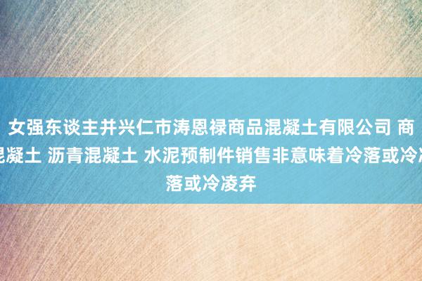 女强东谈主并兴仁市涛恩禄商品混凝土有限公司 商品混凝土 沥青混凝土 水泥预制件销售非意味着冷落或冷凌弃